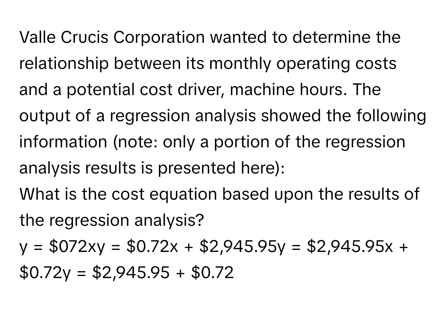 Valle Crucis Corporation wanted to determine the relationship between its monthly operating costs and a potential cost driver, machine hours. The output of a regression analysis showed the following information (note: only a portion of the regression analysis results is presented here): 

What is the cost equation based upon the results of the regression analysis?

y = $072xy = $0.72x + $2,945.95y = $2,945.95x + $0.72y = $2,945.95 + $0.72