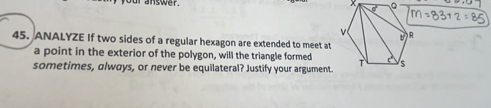 ur answer. 
45. ANALYZE If two sides of a regular hexagon are extended to meet at
a point in the exterior of the polygon, will the triangle formed 
sometimes, always, or never be equilateral? Justify your argument.