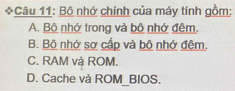 Bộ nhớ chính của máy tính gồm:
A. Bộ nhớ trong và bộ nhớ đêm.
B. Bộ nhớ sơ cấp và bộ nhớ đêm.
C. RAM và ROM.
D. Cache và ROM_BIOS.