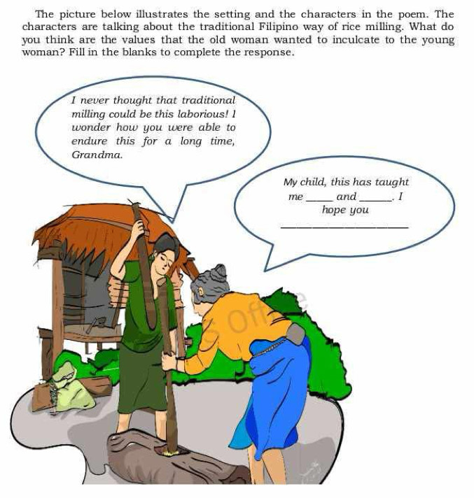 The picture below illustrates the setting and the characters in the poem. The 
characters are talking about the traditional Filipino way of rice milling. What do 
you think are the values that the old woman wanted to inculcate to the young 
woman? Fill in the blanks to complete the response.