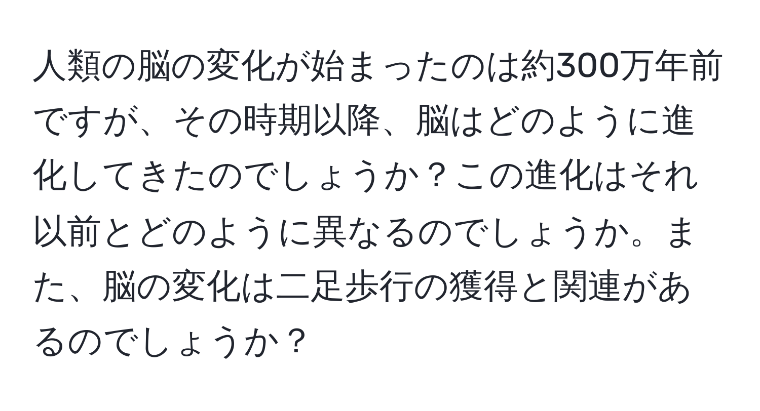 人類の脳の変化が始まったのは約300万年前ですが、その時期以降、脳はどのように進化してきたのでしょうか？この進化はそれ以前とどのように異なるのでしょうか。また、脳の変化は二足歩行の獲得と関連があるのでしょうか？