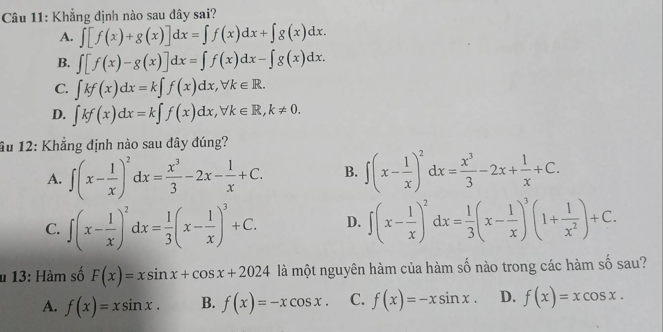 Khẳng định nào sau đây sai?
A. ∈t [f(x)+g(x)]dx=∈t f(x)dx+∈t g(x)dx.
B. ∈t [f(x)-g(x)]dx=∈t f(x)dx-∈t g(x)dx.
C. ∈t kf(x)dx=k∈t f(x)dx, forall k∈ R.
D. ∈t kf(x)dx=k∈t f(x)dx, forall k∈ R, k!= 0. 
âu 12: Khẳng định nào sau đây đúng?
A. ∈t (x- 1/x )^2dx= x^3/3 -2x- 1/x +C.
B. ∈t (x- 1/x )^2dx= x^3/3 -2x+ 1/x +C.
C. ∈t (x- 1/x )^2dx= 1/3 (x- 1/x )^3+C.
D. ∈t (x- 1/x )^2dx= 1/3 (x- 1/x )^3(1+ 1/x^2 )+C. 
u 13: Hàm số F(x)=xsin x+cos x+2024 là một nguyên hàm của hàm số nào trong các hàm số sau?
A. f(x)=xsin x. B. f(x)=-xcos x. C. f(x)=-xsin x. D. f(x)=xcos x.