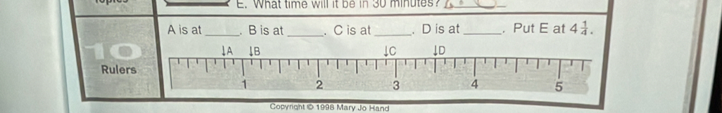 What time will it be in 30 minutes?_ 
A is at _. B is at _. C is at _. D is at _. Put E at 4 1/4 . 
Ruler 
Copyright © 1998 Mary Jo Hand