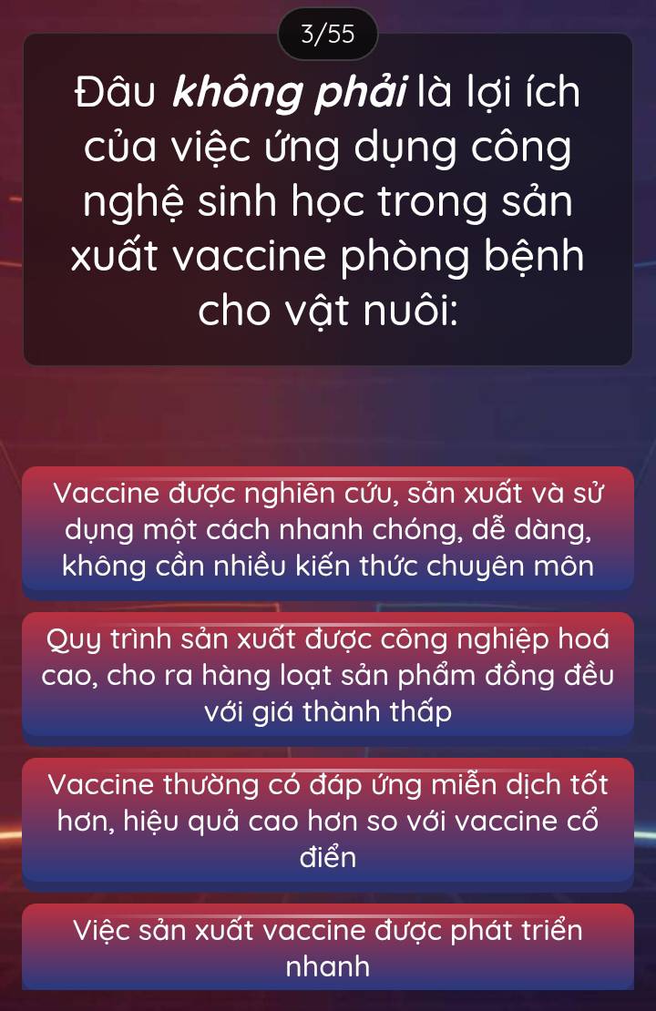 3/55
Đâu không phải là lợi ích
của việc ứng dụng công
nghệ sinh học trong sản
xuất vaccine phòng bệnh
cho vật nuôi:
Vaccine được nghiên cứu, sản xuất và sử
dụng một cách nhanh chóng, dễ dàng,
không cần nhiều kiến thức chuyên môn
Quy trình sản xuất được công nghiệp hoá
cao, cho ra hàng loạt sản phẩm đồng đều
với giá thành thấp
Vaccine thường có đáp ứng miễn dịch tốt
hơn, hiệu quả cao hơn so với vaccine cổ
điển
Việc sản xuất vaccine được phát triển
nhanh