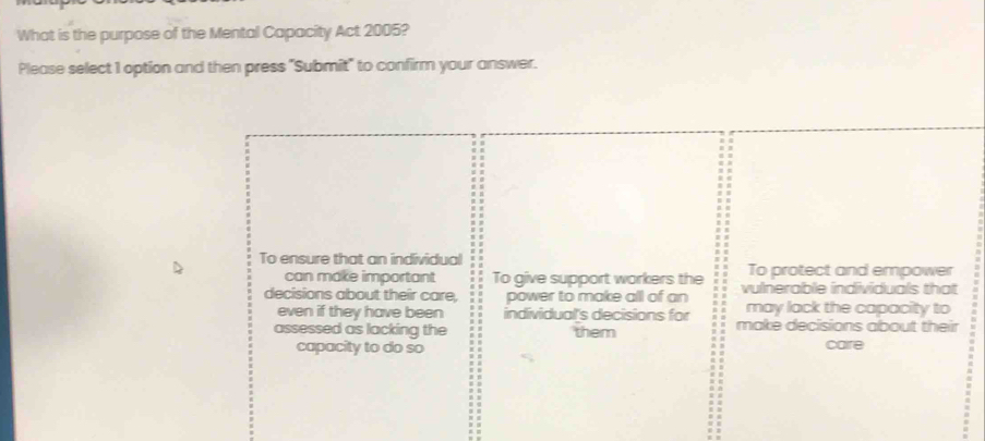 What is the purpose of the Mental Capacity Act 2005?
Please select 1 option and then press "Submit" to confirm your answer.
To ensure that an individual To protect and empower
can make important To give support workers the
decisions about their care, power to make all of an vulnerable individuals that
even if they have been individual's decisions for may lack the capacity to
assessed as lacking the them make decisions about their
capacity to do so care