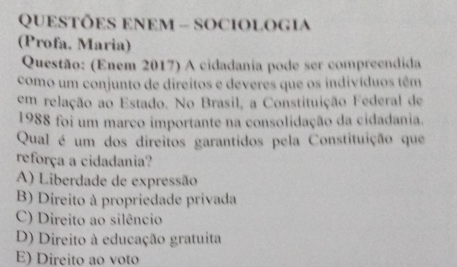 QUESTÕES ENEM - SOCIOLOGIA
(Profa. Maria)
Questão: (Enem 2017) A cidadania pode ser compreendida
como um conjunto de direitos e deveres que os indivíduos têm
em relação ao Estado. No Brasil, a Constituição Federal de
1988 foi um marco importante na consolidação da cidadania.
Qual é um dos direitos garantidos pela Constituição que
reforça a cidadania?
A) Liberdade de expressão
B) Direito à propriedade privada
C) Direito ao silêncio
D) Direito à educação gratuita
E) Direito ao voto