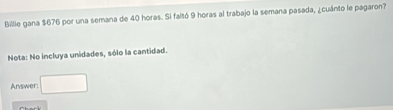 Billie gana $676 por una semana de 40 horas. Si faltó 9 horas al trabajo la semana pasada, ¿cuánto le pagaron? 
Nota: No incluya unidades, sólo la cantidad. 
Answer: □