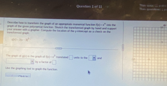 This quiz: __ poir. This question: . f 
Describe how to transform the graph of an appropriate monomial function f(x)=x^n
graph of the given polynomial function. Sketch the transformed graph by hand and support into the
y
your answer with a grapher. Compute the location of the y-intercept as a check on the 
trans formed graph.
g(x)=2(x-3)^3
, ∞
The graph of g(x) is the graph of f(x)=x^3 transilated □ units to the v and 
by a factor of □. 
Use the graphing tool to graph the function. 
Click to