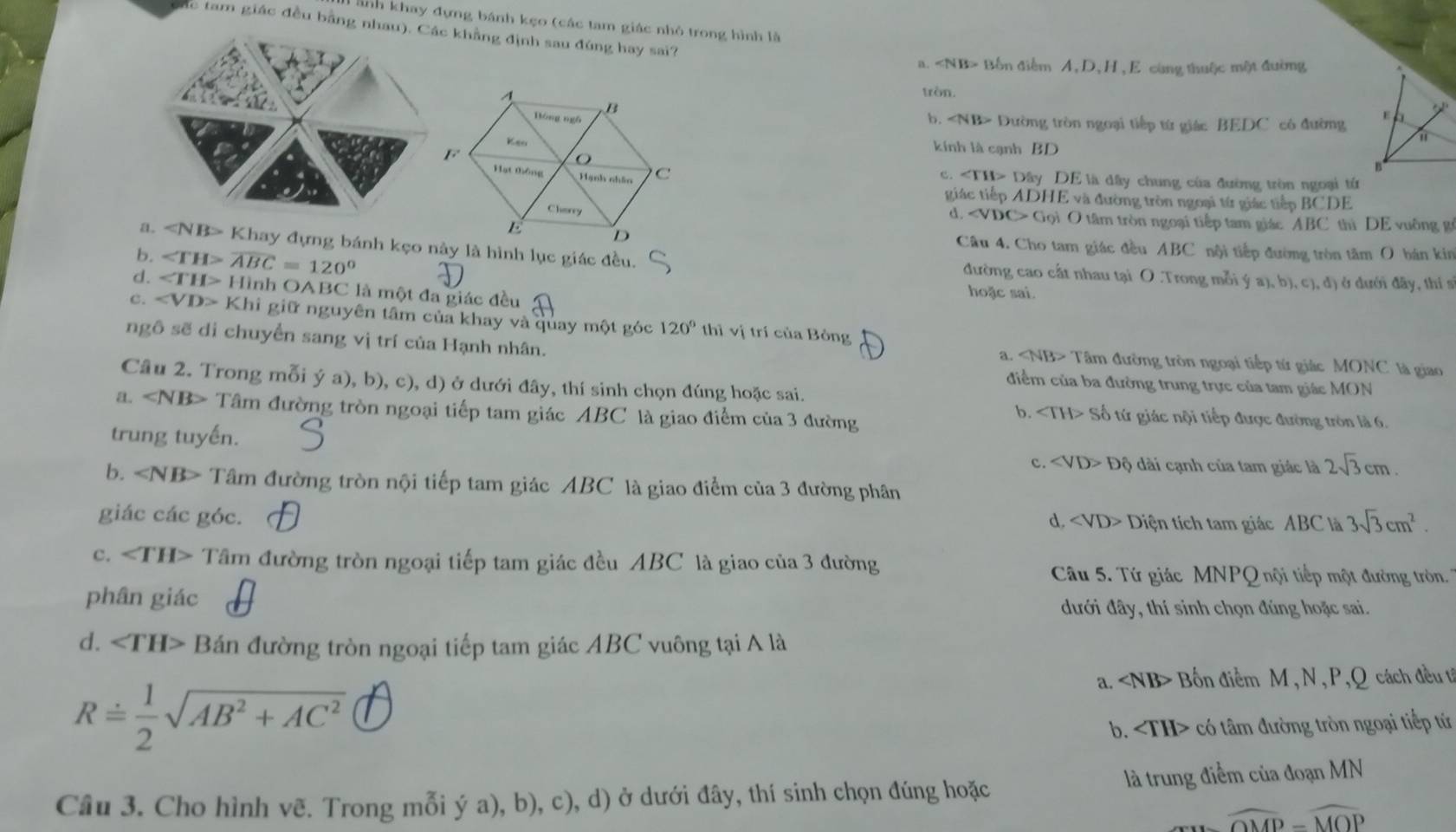 ảnh khay đựng bánh kẹo (các tam giác nhỏ trong hình là
ắc tam giác đều bằng nhau). Các khẳng định sau đúng hay sai?
a. Bốn điểm A, D, H , E cùng thuộc một đường
tròn.
b. Dường tròn ngoại tiếp từ giác BEDC có đường 
kinh là cạnh BD
c. Dây DE là dây chung của đường tròn ngoại từ
giác tiếp ADHE và đường tròn ngoại từ giác tiếp BCDE
d. Gọi O tâm tròn ngoại tiếp tam giác ABC thì DE vuờng g
Câu 4. Cho tam giác đều ABC nội tiếp đường tròn tâm O bán kin
a. Khay đựng bánh kẹo này là hình lục giác đều. đường cao cất nhau tại O .Trong mỗi ý a), b), c), đ) ở dưới đãy, thí s
b. A 1C=120°
d. Hình OABC là một đa giác đều
hoặc sai.
c. Khi giữ nguyên tâm của khay và quay một góc 120° thì vị trí của Bỏng
ngô sẽ di chuyển sang vị trí của Hạnh nhân. a. Tâm đường tròn ngoại tiếp tứ giác MONC là giao
Câu 2. Trong mỗi ý a), b), c), d) ở dưới đây, thí sinh chọn đúng hoặc sai.
điểm của ba đường trung trực của tam giác MON
a. ∠ NB> Tâm đường tròn ngoại tiếp tam giác ABC là giao điểm của 3 đường
b. Số tứ giác nội tiếp được đường tròn là 6.
trung tuyến.  i ạnh của tam giác là 2sqrt(3)cm.
c. ∠ VD>Dhat Q
b. ∠ NB> Tâm đường tròn nội tiếp tam giác ABC là giao điểm của 3 đường phân
giác các góc. d. Diện tích tam giác ABC là 3sqrt(3)cm^2.
c. ∠ TH> Tâm đường tròn ngoại tiếp tam giác đều ABC là giao của 3 đường
Câu 5. Tứ giác MNPQ nội tiếp một đường tròn.
phân giác
đưới đây, thí sinh chọn đúng hoặc sai.
d. ∠ TH> Bán đường tròn ngoại tiếp tam giác ABC vuông tại A là
Rdot = 1/2 sqrt(AB^2+AC^2)
a. Bốn điểm M, N , P,Q cách đềut
b. có tâm đường tròn ngoại tiếp tứ
Câu 3. Cho hình vẽ. Trong mỗi ý a), b), c), d) ở dưới đây, thí sinh chọn đúng hoặc là trung điểm của đoạn MN
widehat OMP=widehat MOP