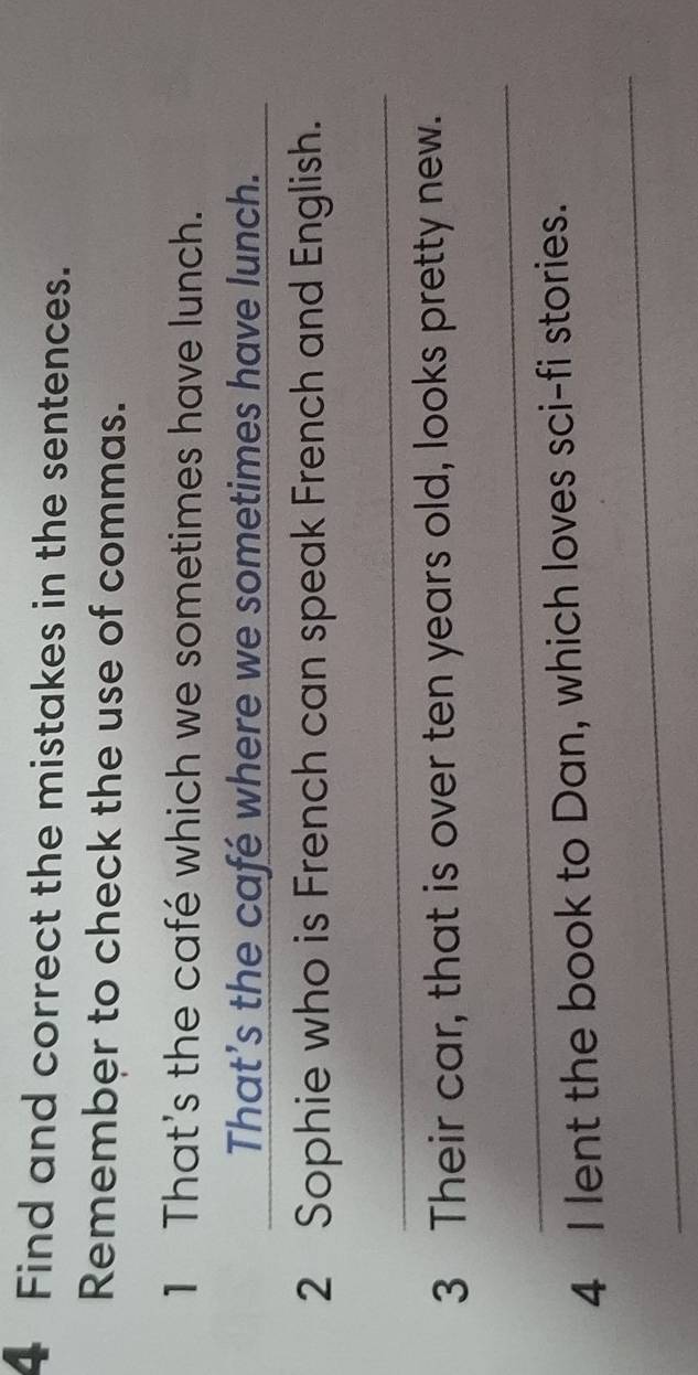 Find and correct the mistakes in the sentences. 
Remember to check the use of commas. 
1 That's the café which we sometimes have lunch. 
That’s the café where we sometimes have lunch. 
2 Sophie who is French can speak French and English. 
_ 
3 Their car, that is over ten years old, looks pretty new. 
_ 
4 I lent the book to Dan, which loves sci-fi stories. 
_