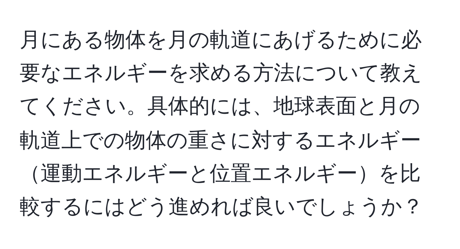 月にある物体を月の軌道にあげるために必要なエネルギーを求める方法について教えてください。具体的には、地球表面と月の軌道上での物体の重さに対するエネルギー運動エネルギーと位置エネルギーを比較するにはどう進めれば良いでしょうか？