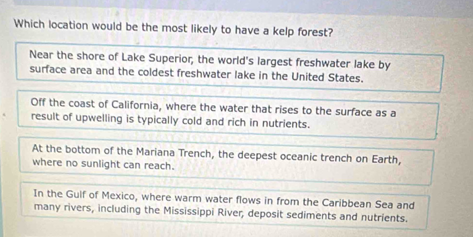 Which location would be the most likely to have a kelp forest?
Near the shore of Lake Superior, the world's largest freshwater lake by
surface area and the coldest freshwater lake in the United States.
Off the coast of California, where the water that rises to the surface as a
result of upwelling is typically cold and rich in nutrients.
At the bottom of the Mariana Trench, the deepest oceanic trench on Earth,
where no sunlight can reach.
In the Gulf of Mexico, where warm water flows in from the Caribbean Sea and
many rivers, including the Mississippi River, deposit sediments and nutrients.