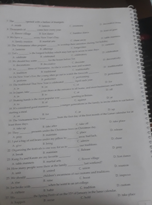 7 7?_ rugermed witth a falane of travngets
O dt
A momb W lament C. conmney
*  Tds _con hate avery yoo
D letival gper
A.feeos village lon daner C lumísos danç
9.We hae s every S Year's Day E sabée manmes
A. family recetioon B mortlul ortis C. sftume an ay
10 The Victnmese often perpars _ts wordip their memthes during. Tit heliday
( cueforo
A  Tamterns 8. offerneg C. longarvities
D. oddication
11. Hew's _is the longest holiday which may last og to woen to mee days
A. cedetoratio odiefraned C. orfefbrationy
12. We sould buy some _for the hause befone Tet
D. decoratioely
A deccesticns B fecatue C. desseate
13 A _deess of Vienamese. As dai is woen by men and women
A. tradaion B traditional C. traditionally
14. On New Year's Eve, the young often go out to watch the finework _Dtraditionalist
A. pertorm B. performet C performang
15. The traditional Thas Neo Year is cefebrated_ C. od Apeil each year D.perfornatoe
D for
A. in B. om
1 6. In Japon, take _your shoes at the entrance to all home, and most busimeses and hotels.
D. afl
A. in B. C al
17. Shaking hands is the most popular way _greeting in Britain. D. a
B.A C againet
18 It's comsidered good manners _younger generations in the family to invine efders to eat befone
A. to
starting a meal. D. up
A.on B. for C. st
19. The Vietnamese New Year _from the first day of the first month of the Lumar calendar for at
least three days.
A. take up B. take after C. take off D. take place
20. They _presents under the Christmas trees on Christmas day. D. relase
A. pray B. maintain C. place
D. chase
21. I put a bag of red beans under my pillow to _away bad luck.
A. give B. bring C. admire
22. Organising the festivals is one way for us to _our traditions.
A. break B. maintain C. Release D. pray
23. Kung Fu and Karate are my favorite _D. lion dance
A. table manners B. martial arts C. flower village
24. How many people were there at the family_ last weekend? D. reunion
A. unit B. united C. union
25. We should _children's awareness of our customs and traditions.
A. rise B. raise C. boost D. improve
26. Joe broke with _when he went to an art college.
A. culture B. habit C. tradition D. custom
the Spring Festival on the 15° of January in the lunar calendar.
27. We _C. hold D. take place
A happen B. occur