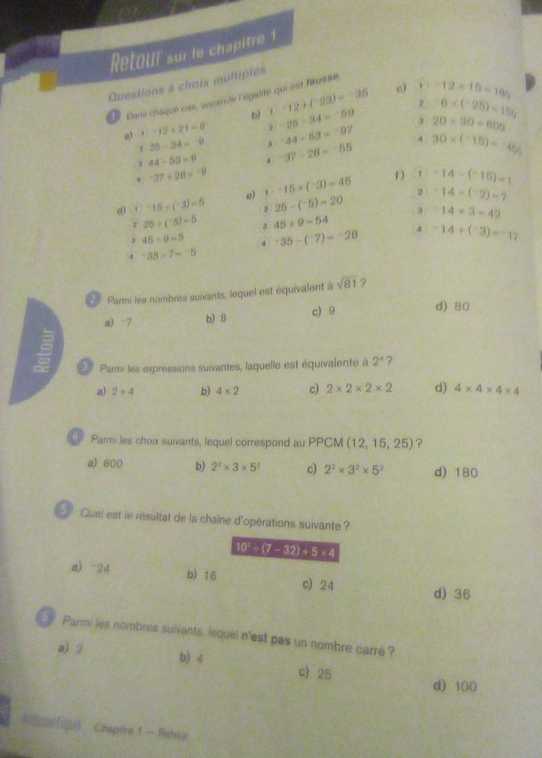 Retour sur le chapitre 1
Questions à choix multiples
e) 1 -12* 15=180
L Dans chaque cas, oncercle l'égalité qui est tausse
D) 1.12+(-2.3)=-3.6 -25-34=-59 2 -6* (-25)=150
a 13* 12+21=0
44-53=-97
a 20* 30=800
2 25-34=-9 , -37-28=-55 4 30* (-15)=-456
3 44-53=0
4 -37+28=-9
d) -15-(-3)=(^- e) 1 -15* (-3)-45
f)  1 -14-(-18)=1
2 -14/ (^-2)=7
, 25-(^-5)=20 3 -14* 3-42
2 25/ (-5)=5 3 45+9=54
3 45/ 9=5
4 -35-(-7)=-28 4 -14+(-3)=-17
4 -35/ 7=-5
Parmi les nombres suivants, lequel est équivalent à sqrt(81) ?
a) -7 b) 8 c) 9
d) 80
Parmi les expressions suivantes, laquelle est équivalente à 2^4 ?
a) 2* 4 b) 4* 2 c) 2* 2* 2* 2 d) 4* 4* 4* 4
Parmi les choix suivants, lequel correspond au PPCM (12,15,25) ?
a) 600 b) 2^2* 3* 5^2 c) 2^2* 3^2* 5^2 d) 180
Quei est le résultat de la chaîne d'opérations suivante ?
10^2/ (7-32)+5* 4
a) -24 b) 16 c) 24
d) 36
Parmi les nombres suivants. lequel n'est pas un nombre carré ?
a) 2 b) 4 c) 25
d) 100
kntumatique Chapitre 1 - Reteur