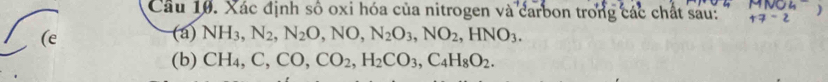 MIVUL 
Câu 10. Xác định số oxi hóa của nitrogen và carbon trong các chất sau: +7-2 ) 
(e (a) NH_3, N_2, N_2O, NO, N_2O_3, NO_2, HNO_3. 
(b) CH_4, C, CO, CO_2, H_2CO_3, C_4H_8O_2.