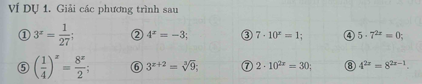 Ví Dụ 1. Giải các phương trình sau 
① 3^x= 1/27 ; 
② 4^x=-3; 
③ 7· 10^x=1; ④ 5· 7^(2x)=0; 
⑤ ( 1/4 )^x= 8^x/2 ; 6 3^(x+2)=sqrt[3](9); ⑦ 2· 10^(2x)=30; ⑧ 4^(2x)=8^(2x-1).