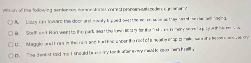 Which of the following sentences demonstrates correct pronoun-antecedent agreement?
A. Lizzy ran toward the door and nearly tripped over the cat as soon as they heard the doorbell ringing.
B. Steffi and Ron went to the park near the town library for the first time in many years to play with his cousins.
C. Maggie and I ran in the rain and huddled under the roof of a nearby shop to make sure she keeps ourselves dry.
D. The dentist told me I should brush my teeth after every meal to keep them healthy.