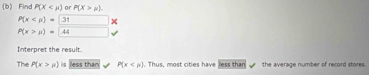 Find P(X or P(X>mu ).
P(x .31*
P(x>mu )= .44
Interpret the result. 
The P(x>mu ) is less than P(x , Thus, most cities have less than the average number of record stores.