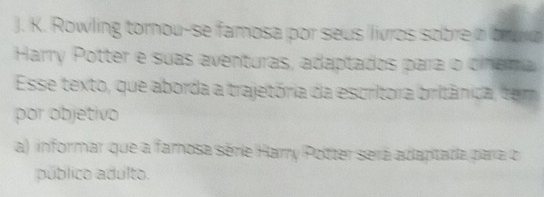 Rowling tornou-se famosa por seus livros sobre a bruo 
Harry Potter e suas aventuras, adaptados para o cinema 
Esse texto, que aborda a trajetória da escritora britânica, tem 
por objetivo 
a) informar que a famosa série Harry Potter será adaptada para o 
público adulto.