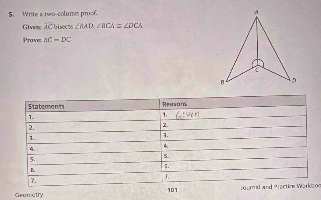 Write a two-column proof. 
Given: overline AC bisects ∠ BAD, ∠ BCA≌ ∠ DCA
Prove: BC=DC
Statements Reasons 
1. 
1. 
2. 
2. 
3. 
3. 
4. 
4. 
5. 
5. 
6. 
6. 
7. 
7. 
101 Journal and Practice Workbod 
Geometry