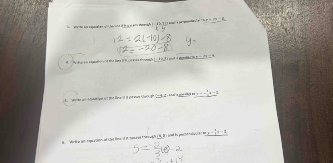 Write an equation of the line if it passes through (-10,12) and is perpendicular to y=2x-8. 
4. Write an equation of the line if it passes through (−10,5) and is parallel to y=2x-4. 
5. Write an equation of the line if it passes through (-4,2) and is parallel to y=- 3/4 x-2. 
6. Write an equation of the line if it passes through (6,5) and is perpendicular to y= 2/3 x-2.