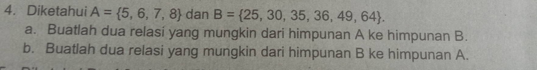 Diketahui A= 5,6,7,8 dan B= 25,30,35,36,49,64. 
a. Buatlah dua relasi yang mungkin dari himpunan A ke himpunan B. 
b. Buatlah dua relasi yang mungkin dari himpunan B ke himpunan A.