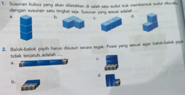 Susunan kubus yang akan diletakkan di salah satu sudut truk membentuk sudut siku-siku
dengan susunan satu tingkat saja. Susunan yang sesuai adaliah ___
a.
b.
C.
d.
2. Balok-balok pipih harus disusun secara tegak. Posisi yang sesuai agar balok-balok pipih
tidak terjatuh adalah ....
C.
a.
d.
b.