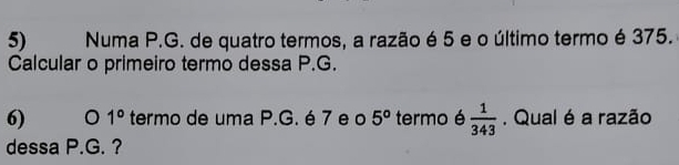 Numa P.G. de quatro termos, a razão é 5 e o último termo é 375. 
Calcular o primeiro termo dessa P.G. 
6) 1° termo de uma P.G. é 7 e o 5° termo é  1/343 . Qual é a razão 
dessa P.G. ?