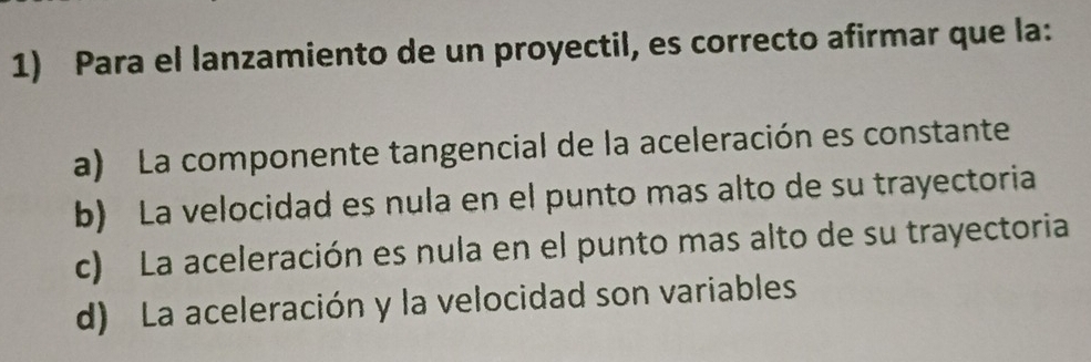 Para el lanzamiento de un proyectil, es correcto afirmar que la:
a) La componente tangencial de la aceleración es constante
b) La velocidad es nula en el punto mas alto de su trayectoria
c) La aceleración es nula en el punto mas alto de su trayectoria
d) La aceleración y la velocidad son variables