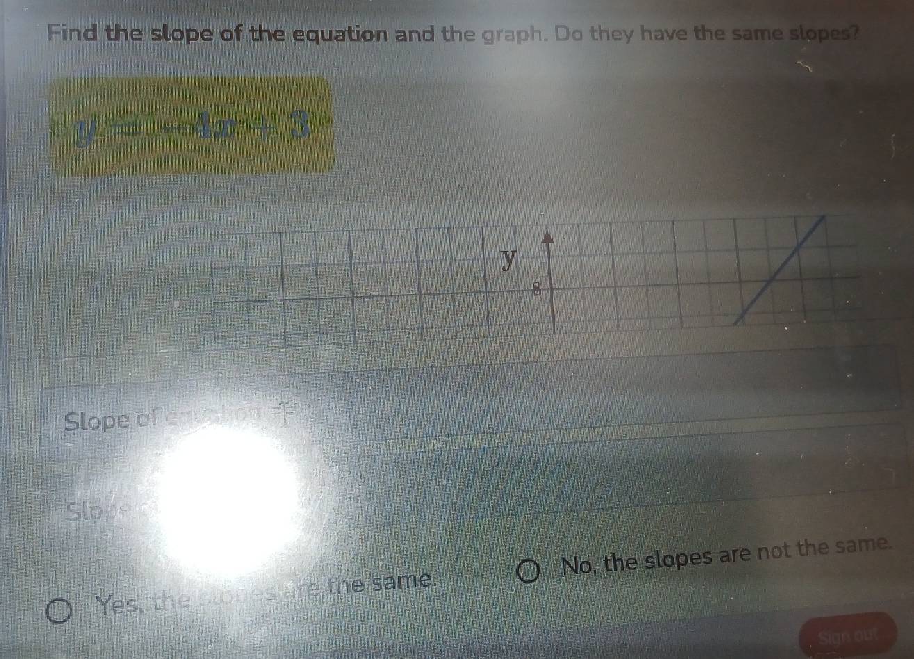 Find the slope of the equation and the graph. Do they have the same slopes?
Slope of equation ==
Slope
Yes, the slones are the same. No, the slopes are not the same.
Sign out