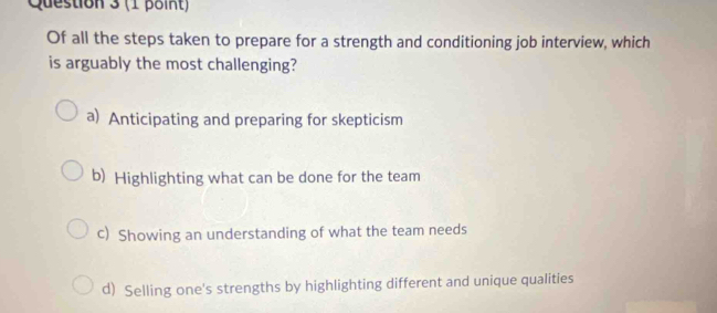 Of all the steps taken to prepare for a strength and conditioning job interview, which
is arguably the most challenging?
a) Anticipating and preparing for skepticism
b) Highlighting what can be done for the team
c) Showing an understanding of what the team needs
d) Selling one's strengths by highlighting different and unique qualities