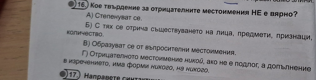 16.) Кое твьрдение за отрицаΤелните местоимения НΕ е вярно?
A) Cтеленуват се.
Б) С тях се отрича сьществуването на лица, предмети, πризнаци,
количество.
В) Образуват се от въпросителни местоимения.
Γ) Оτрицателното местоимение никой, ако нееδπодлог, а доπьлнение
в изречението, има форми никого, на никого.
17.) aправet C ι ι τ