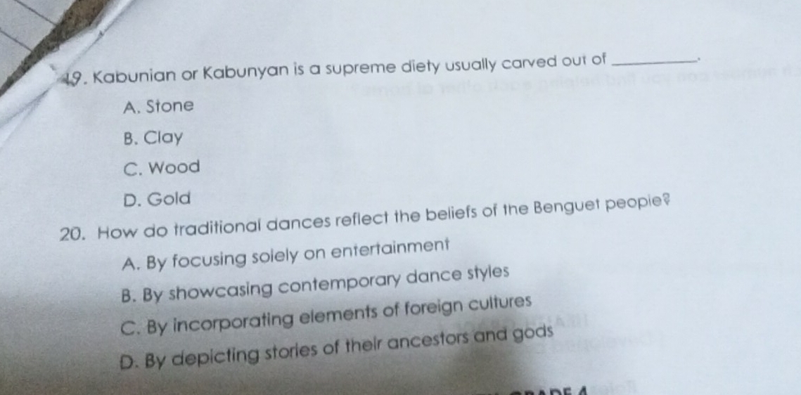 Kabunian or Kabunyan is a supreme diety usually carved out of_
.
A. Stone
B. Clay
C. Wood
D. Gold
20. How do traditional dances reflect the beliefs of the Benguet peopie?
A. By focusing solely on entertainment
B. By showcasing contemporary dance styles
C. By incorporating elements of foreign cultures
D. By depicting stories of their ancestors and gods