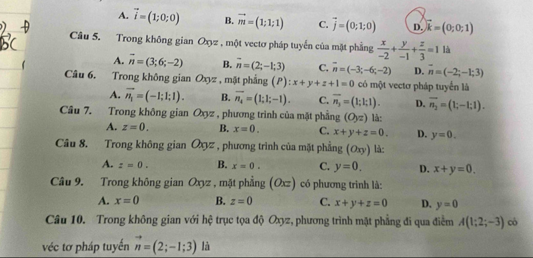 A. vector i=(1;0;0) B. vector m=(1;1;1) C. vector j=(0;1;0) D. vector k=(0;0;1)
Câu 5. Trong không gian Oxyz , một vectơ pháp tuyến của mặt phẳng  x/-2 + y/-1 + z/3 =1 là
A. vector n=(3;6;-2) B. vector n=(2;-1;3) C. vector n=(-3;-6;-2) D. vector n=(-2;-1;3)
Câu 6. Trong không gian Oxyz , mặt phẳng (P): x+y+z+1=0 có một vectơ pháp tuyến là
A. vector n_1=(-1;1;1). B. overline n_4=(1;1;-1). C. overline n_3=(1;1;1). D. vector n_2=(1;-1;1).
Câu 7. Trong không gian Oxyz , phương trình của mặt phẳng (Oyz) là:
A. z=0. B. x=0. C. x+y+z=0. D. y=0.
Câu 8. Trong không gian Oxyz , phương trình của mặt phẳng (Oxy) là:
A. z=0. B. x=0. C. y=0.
D. x+y=0.
Câu 9. Trong không gian Oxyz , mặt phẳng (Oxz) có phương trình là:
A. x=0 B. z=0 C. x+y+z=0 D. y=0
Câu 10. Trong không gian với hệ trục tọa độ Oxyz, phương trình mặt phẳng đi qua điểm A(1;2;-3) cò
véc tơ pháp tuyến vector n=(2;-1;3) là