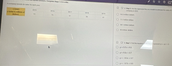crecl aowwers, Compéete Stepa 1-2 in order.
A company reconls its vades for nach yousl Stap 2: Uise the regression line as a model to witimats the calse of
company in 2022
3 motlion dollars
7 mithon dollars
38 1 mélion dellars
#l million doillars

9. Step 1: Find the equation ngression y=ax+b
y=3.7x+8.5
y=8.5x+3.7
y=-5.5x+1.7
y=-3.7x+8.5