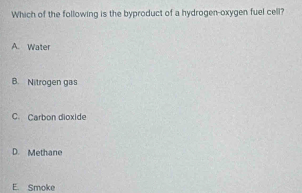 Which of the following is the byproduct of a hydrogen-oxygen fuel cell?
A. Water
B. Nitrogen gas
C. Carbon dioxide
D Methane
E. Smoke