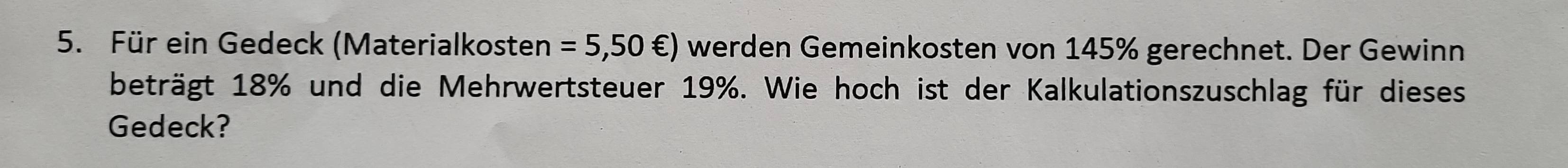 Für ein Gedeck (Materialkosten =5,50∈ ) werden Gemeinkosten von 145% gerechnet. Der Gewinn 
beträgt 18% und die Mehrwertsteuer 19%. Wie hoch ist der Kalkulationszuschlag für dieses 
Gedeck?