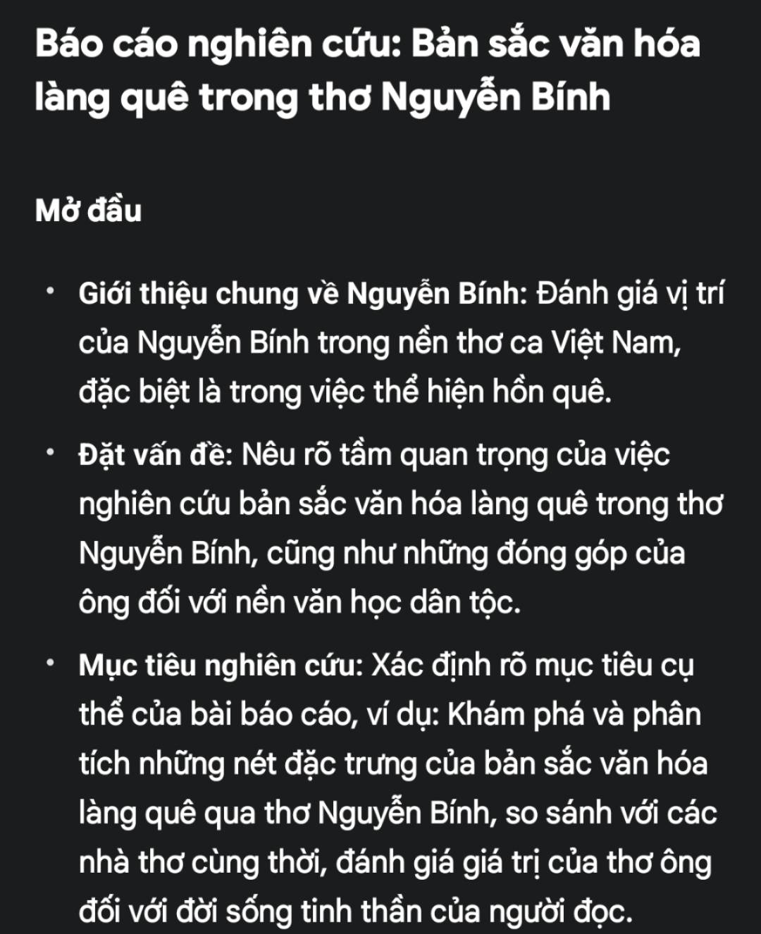 Báo cáo nghiên cứu: Bản sắc văn hóa 
làng quê trong thơ Nguyễn Bính 
Mở đầu 
Giới thiệu chung về Nguyễn Bính: Đánh giá vị trí 
của Nguyễn Bính trong nền thơ ca Việt Nam, 
đặc biệt là trong việc thể hiện hồn quê. 
Đặt vấn đề: Nêu rõ tầm quan trọng của việc 
nghiên cứu bản sắc văn hóa làng quê trong thơ 
Nguyễn Bính, cũng như những đóng góp của 
ông đối với nền văn học dân tộc. 
Mục tiêu nghiên cứu: Xác định rõ mục tiêu cụ 
thể của bài báo cáo, ví dụ: Khám phá và phân 
tích những nét đặc trưng của bản sắc văn hóa 
làng quê qua thơ Nguyễn Bính, so sánh với các 
nhà thơ cùng thời, đánh giá giá trị của thơ ông 
đối với đời sống tinh thần của người đọc.