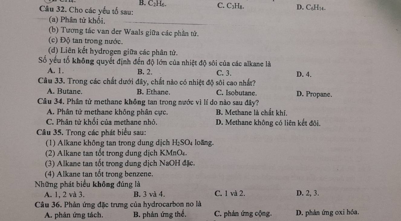 B. C2H6. C. C₃H₈. D. C₆H14.
Câu 32. Cho các yếu tố sau:
(a) Phân tử khối.
(b) Tương tác van der Waals giữa các phần tử.
(c) Độ tan trong nước.
(d) Liên kết hydrogen giữa các phân tử.
Số yếu tố không quyết định đến độ lớn của nhiệt độ sôi của các alkane là
A. 1. B. 2. C. 3. D. 4.
Câu 33. Trong các chất dưới đây, chất nào có nhiệt độ sôi cao nhất?
A. Butane. B. Ethane. C. Isobutane. D. Propane.
Câu 34. Phân tử methane không tan trong nước vì lí do nào sau đây?
A. Phân tử methane không phân cực. B. Methane là chất khí.
C. Phân tử khối của methane nhỏ. D. Methane không có liên kết đôi.
Câu 35. Trong các phát biểu sau:
(1) Alkane không tan trong dung dịch H_2SO_4 loãng.
(2) Alkane tan tốt trong dung dịch KMnO₄.
(3) Alkane tan tốt trong dung dịch NaOH đặc.
(4) Alkane tan tốt trong benzene.
Những phát biểu không đúng là
A. 1, 2 và 3. B. 3 và 4. C. 1 và 2. D. 2, 3.
Câu 36. Phản ứng đặc trưng của hydrocarbon no là
A. phản ứng tách. B. phản ứng thế. C. phản ứng cộng. D. phản ứng oxi hóa.