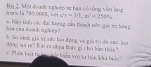 Một doanh nghiệp tư bản có tổng vốn ứng 
trước là 780.000$, với c/v =5/1, m'=250%
a. Hãy tính các đại lượng cầu thành nên giả trị hàng 
bóa của doanh nghiệp? 
b. So sánh giá trị sức lao động và giá trị đo sức lao 
động tạo ra? Rút ra nhận thức gì cho bản thần? 
c. Phần biệt tự bản hết biển với tư bản khả biển?