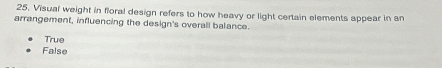 Visual weight in floral design refers to how heavy or light certain elements appear in an
arrangement, influencing the design's overall balance.
True
False