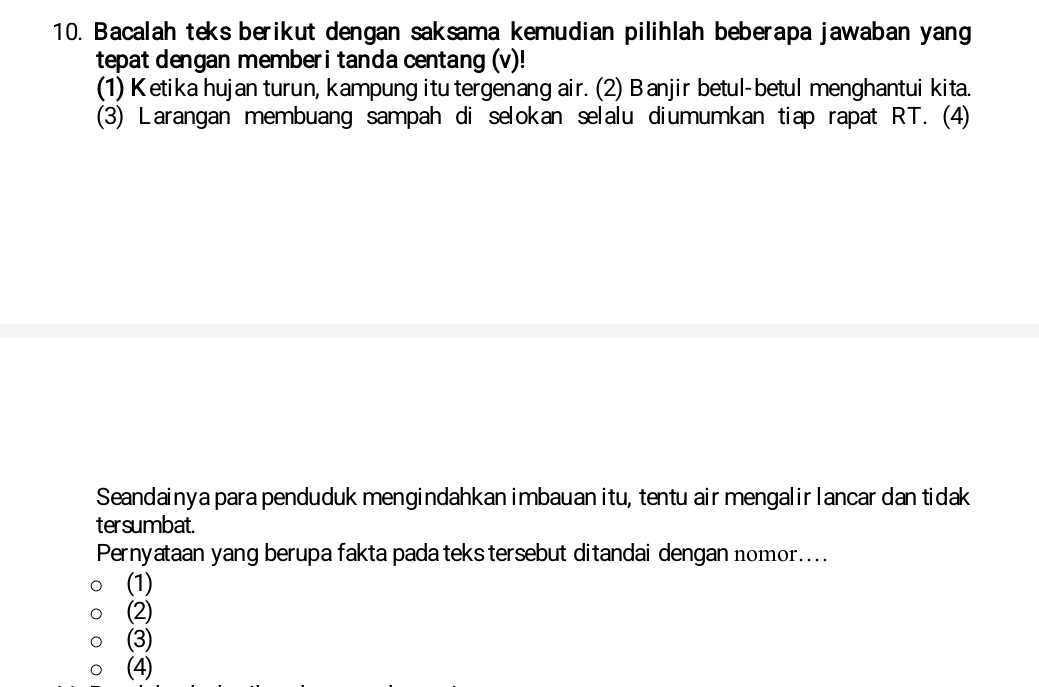 Bacalah teks berikut dengan saksama kemudian pilihlah beberapa jawaban yang
tepat dengan memberi tanda centang (v)!
(1) Ketika hujan turun, kampung itu tergenang air. (2) Banjir betul-betul menghantui kita.
(3) Larangan membuang sampah di selokan selalu diumumkan tiap rapat RT. (4)
Seandainya para penduduk mengindahkan imbauan itu, tentu air mengalir lancar dan tidak
tersumbat.
Pernyataan yang berupa fakta pada teks tersebut ditandai dengan nomor....
(1)
(2)
(3)
(4)