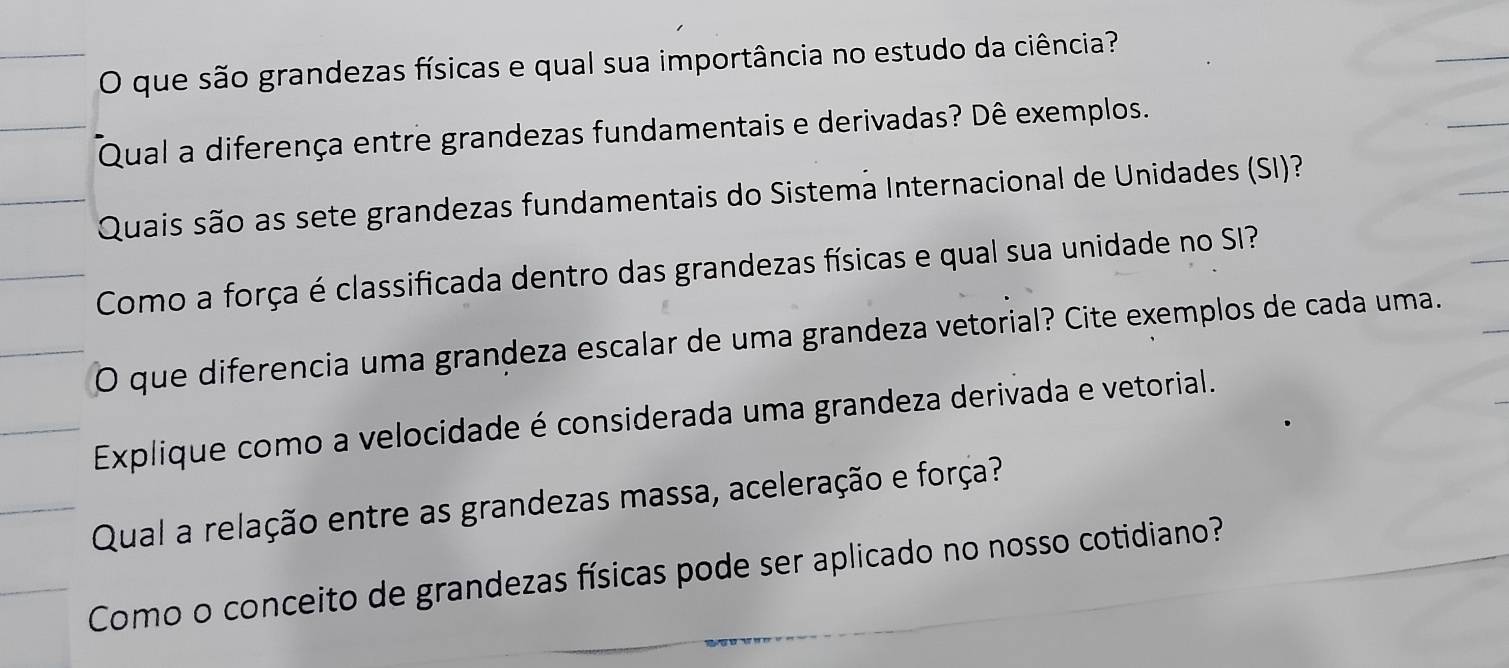 que são grandezas físicas e qual sua importância no estudo da ciência? 
Qual a diferença entre grandezas fundamentais e derivadas? Dê exemplos. 
Quais são as sete grandezas fundamentais do Sistema Internacional de Unidades (SI)? 
Como a força é classificada dentro das grandezas físicas e qual sua unidade no SI? 
O que diferencia uma grandeza escalar de uma grandeza vetorial? Cite exemplos de cada uma. 
Explique como a velocidade é considerada uma grandeza derivada e vetorial. 
Qual a relação entre as grandezas massa, aceleração e força? 
Como o conceito de grandezas físicas pode ser aplicado no nosso cotidiano?