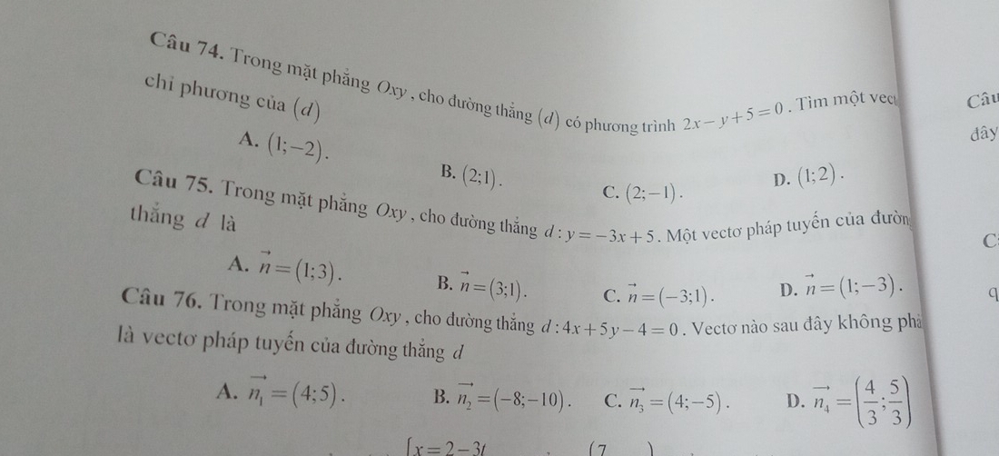 Trong mặt phẳng Oxy , cho đường thẳng (d) có phương trình
chi phương cia(d)
2x-y+5=0. Tìm một vec Câu
A. (1;-2). 
đây
B. (2;1). (1;2). 
D.
C. (2;-1). 
Câu 75. Trong mặt phẳng Oxy , cho đường thắng d:y=-3x+5. Một vectơ pháp tuyến của đườn C
thắng d là
A. vector n=(1;3). B. vector n=(3;1). C. vector n=(-3;1).
D. vector n=(1;-3). q
Câu 76. Trong mặt phẳng Oxy , cho đường thẳng đ: 4x+5y-4=0. Vectơ nào sau đây không phả
là vectơ pháp tuyến của đường thắng đ
A. vector n_1=(4;5). B. vector n_2=(-8;-10). C. vector n_3=(4;-5). D. vector n_4=( 4/3 ; 5/3 )
[x=2-3t
(7