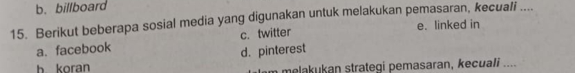 b. billboard
15. Berikut beberapa sosial media yang digunakan untuk melakukan pemasaran, kecuali ....
e. linked in
a. facebook c. twitter
d. pinterest
h koran
m melakukan strategi pemasaran, kecuali ....