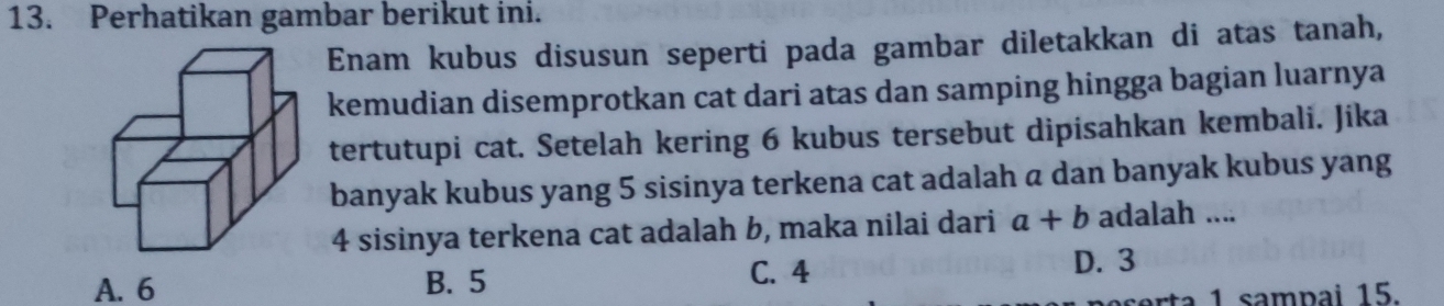 Perhatikan gambar berikut ini.
Enam kubus disusun seperti pada gambar diletakkan di atas tanah,
kemudian disemprotkan cat dari atas dan samping hingga bagian luarnya
tertutupi cat. Setelah kering 6 kubus tersebut dipisahkan kembali. Jika
banyak kubus yang 5 sisinya terkena cat adalah a dan banyak kubus yang
4 sisinya terkena cat adalah b, maka nilai dari a+b adalah ....
A. 6 B. 5
C. 4 D. 3
1 sampai 15.