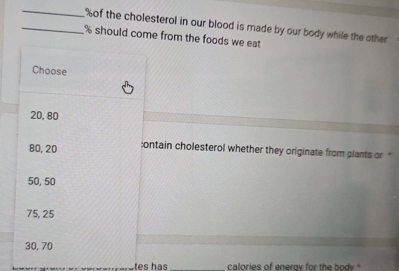 % of the cholesterol in our blood is made by our body while the other
_ % should come from the foods we eat 
Choose
20, 80
80, 20
contain cholesterol whether they originate from plants or *
50, 50
75, 25
30, 70
tes has _calories of energy for the body *