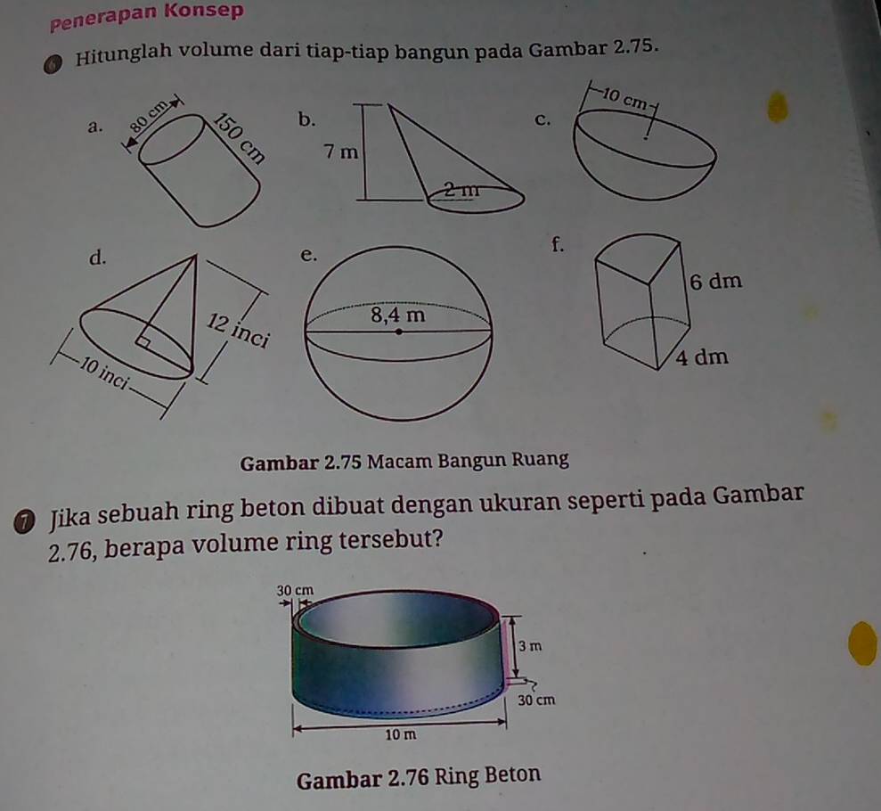 Penerapan Konsep 
Hitunglah volume dari tiap-tiap bangun pada Gambar 2.75. 
a. 80cmo
b 
c.
150 cm
f. 
Gambar 2.75 Macam Bangun Ruang 
@ Jika sebuah ring beton dibuat dengan ukuran seperti pada Gambar
2.76, berapa volume ring tersebut? 
Gambar 2.76 Ring Beton