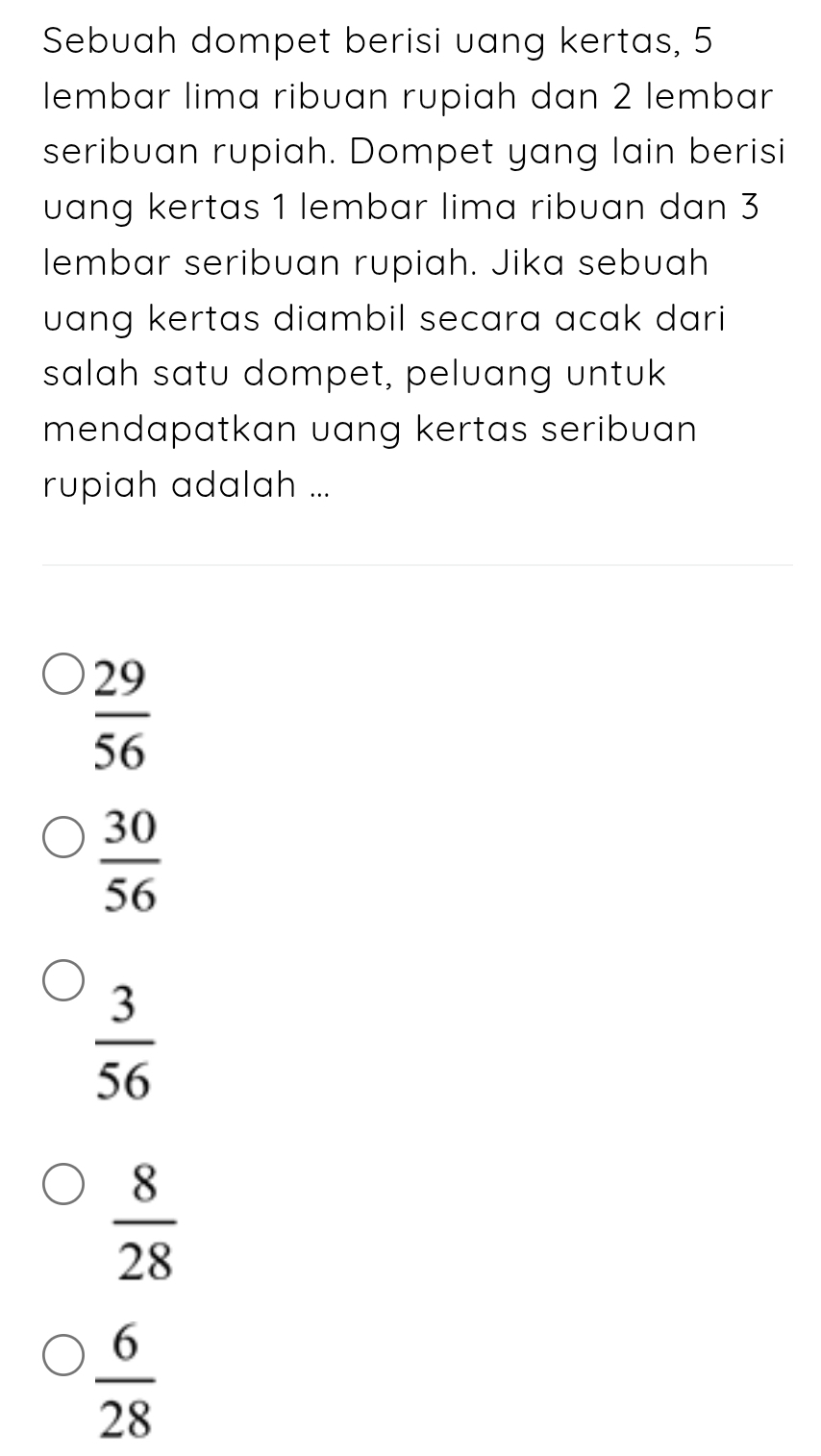 Sebuah dompet berisi uang kertas, 5
lembar lima ribuan rupiah dan 2 lembar
seribuan rupiah. Dompet yang lain berisi
uang kertas 1 lembar lima ribuan dan 3
lembar seribuan rupiah. Jika sebuah
uang kertas diambil secara acak dari 
salah satu dompet, peluang untuk
mendapatkan uang kertas seribuan 
rupiah adalah ...
 29/56 
 30/56 
 3/56 
 8/28 
 6/28 