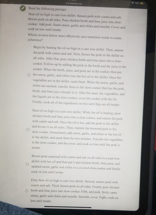tx edready.org
< 78% 
a Read the following passage:
Heat oil on high in cast-iron skillet. Season pork with cumin and salt.
Brown pork on all sides. Pour chicken broth and lime juice into slow-
cooker. Add pork. Saute onion, garlic and chiles and transfer. Cover and
cook on low until tender.
Which revision below most effectively uses transition words to create
coherence?
Begin by heating the oil on high in a cast-iron skillet. Then, season
the pork with cumin and salt. Next, brown the pork in the skillet on
all sides. After that, pour chicken broth and lime juice into a slow-
cooker. Follow-up by adding the pork to the broth and the juice in the
cooker. When the broth, juice, and pork are in the cooker, then put
the onion, garlic, and chiles into the hot oil in the skillet. Once the
vegetables are in the skillet, sauté them. When the onion, garlic, and
chiles are sauteed, transfer them to the slow-cooker that has the pork,
broth, and lime juice already in it. After the meat, the vegetables, and
the liquids are in the slow-cooker, cover the cooker with the lid.
Finally, cook all of the ingredients on low until they are all tender.
Heat oil on high in a cast-iron skillet. While the oil is heating, pour
chicken broth and lime juice into a slow-cooker, and season the pork
with cumin and salt. Once the oil is hot, add the pork to the skillet
and brown it on all sides. Then, transfer the browned pork to the
slow-cooker. Immediately add onion, garlic, and chiles to the hot oil
in the skillet, and sauté them for two minutes. Transfer the vegetables
to the slow-cooker, add the cover, and cook on low until the pork is
tender.
Brown pork seasoned with cumin and salt on all sides in a cast-iron
skillet with hot oil and then put it and chicken broth, lime juice, and
sauteed onion, garlic and chiles in a covered slow-cooker and finally
cook on low until tender.
First, heat oil on high in cast-iron skillet. Second, season pork with
cumin and salt. Third, brown pork on all sides. Fourth, pour chicken
broth and lime juice into slow-cooker. Fifth, add pork. Sixth, saute
onion, garlic and chiles and transfer. Seventh, cover. Eight, cook on
low until tender.